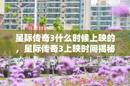 星际传奇3什么时候上映的，星际传奇3上映时间揭秘，科幻迷们的终极期待