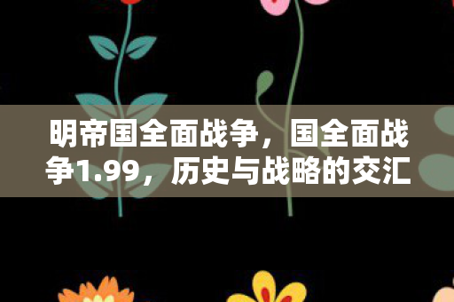明帝国全面战争,国全面战争1.99,历史与战略的交汇点 明帝国全面战争,国全面战争1.99,历史与战略的交汇点