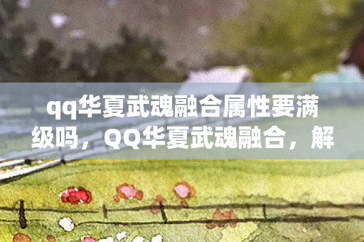 qq华夏武魂融合属性要满级吗，QQ华夏武魂融合，解锁你的角色无限潜能