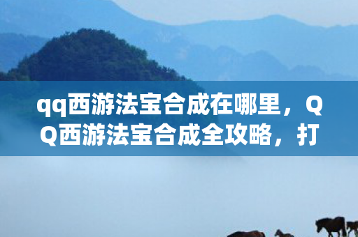 qq西游法宝合成在哪里，QQ西游法宝合成全攻略，打造你的专属神器