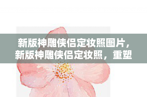 新版神雕侠侣定妆照图片,新版神雕侠侣定妆照,重塑经典,再现武侠情怀 新版神雕侠侣定妆照图片,新版神雕侠侣定妆照,重塑经典,再现武侠情怀