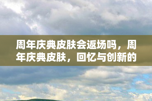 周年庆典皮肤会返场吗,周年庆典皮肤,回忆与创新的碰撞 周年庆典皮肤会返场吗,周年庆典皮肤,回忆与创新的碰撞