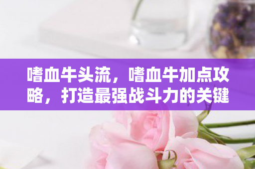 嗜血牛头流，嗜血牛加点攻略，打造最强战斗力的关键