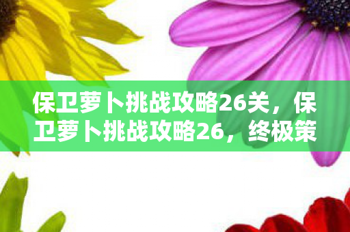 保卫萝卜挑战攻略26关，保卫萝卜挑战攻略26，终极策略助你过关斩将