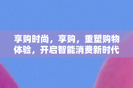 享购时尚,享购,重塑购物体验,开启智能消费新时代 享购时尚,享购,重塑购物体验,开启智能消费新时代