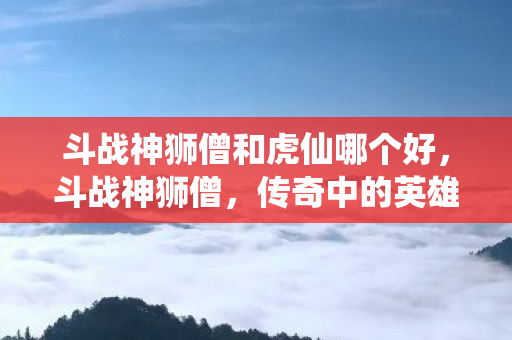斗战神狮僧和虎仙哪个好，斗战神狮僧，传奇中的英雄传奇