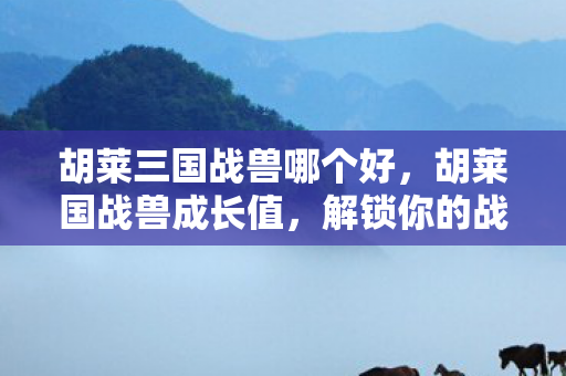 胡莱三国战兽哪个好,胡莱国战兽成长值,解锁你的战斗潜能 胡莱三国战兽哪个好,胡莱国战兽成长值,解锁你的战斗潜能