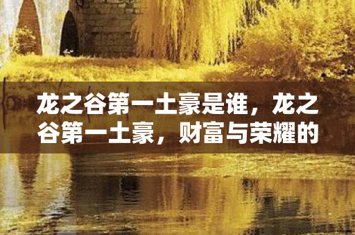 龙之谷第一土豪是谁,龙之谷第一土豪,财富与荣耀的传奇故事 龙之谷第一土豪是谁,龙之谷第一土豪,财富与荣耀的传奇故事