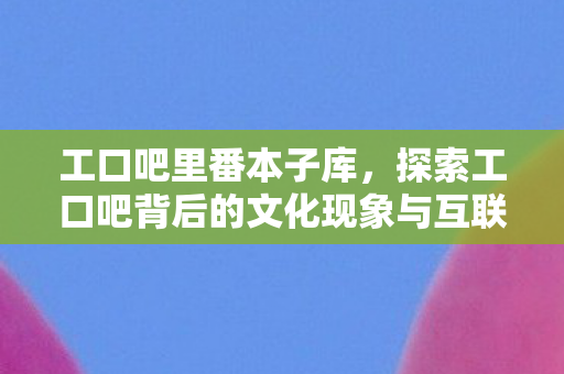 工口吧里番本子库,探索工口吧背后的文化现象与互联网生态 工口吧里番本子库,探索工口吧背后的文化现象与互联网生态