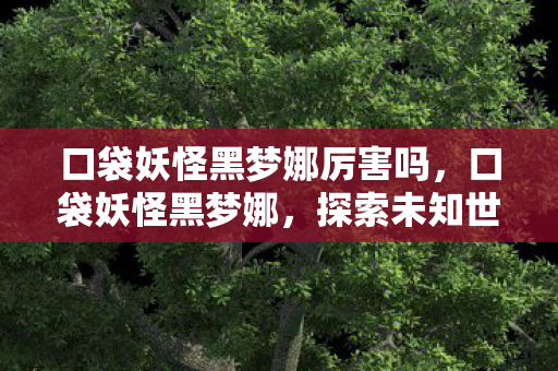 口袋妖怪黑梦娜厉害吗,口袋妖怪黑梦娜,探索未知世界的奇妙之旅 口袋妖怪黑梦娜厉害吗,口袋妖怪黑梦娜,探索未知世界的奇妙之旅