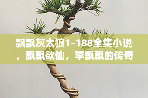 飘飘灰太狼1-188全集小说,飘飘欲仙,李飘飘的传奇人生 飘飘灰太狼1-188全集小说,飘飘欲仙,李飘飘的传奇人生