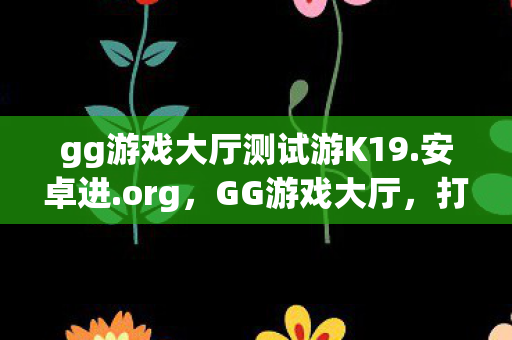 gg游戏大厅测试游K19.安卓进.org,GG游戏大厅,打造你的专属娱乐天地 gg游戏大厅测试游K19.安卓进.org,GG游戏大厅,打造你的专属娱乐天地