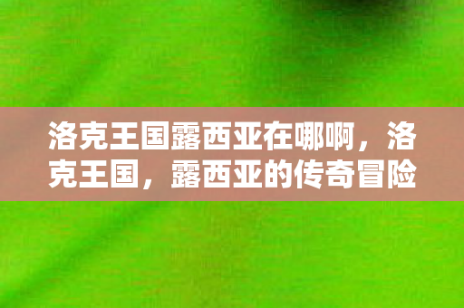 洛克王国露西亚在哪啊,洛克王国,露西亚的传奇冒险 洛克王国露西亚在哪啊,洛克王国,露西亚的传奇冒险