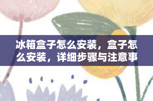 冰箱盒子怎么安装,盒子怎么安装,详细步骤与注意事项 冰箱盒子怎么安装,盒子怎么安装,详细步骤与注意事项