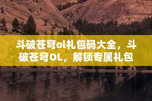 斗破苍穹ol礼包码大全,斗破苍穹OL,解锁专属礼包,助你踏上斗气大陆征途 斗破苍穹ol礼包码大全,斗破苍穹OL,解锁专属礼包,助你踏上斗气大陆征途