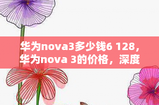 华为nova3多少钱6 128，华为nova 3的价格，深度解析与购买建议