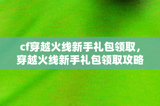 cf穿越火线新手礼包领取，穿越火线新手礼包领取攻略，助你快速上手游戏