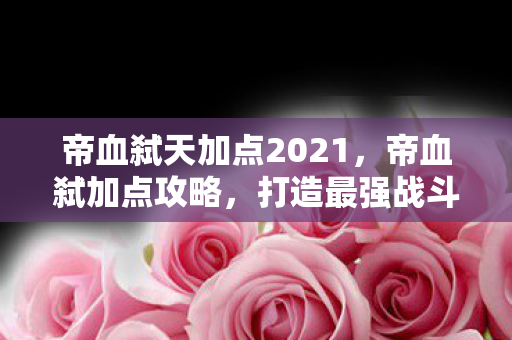 帝血弑天加点2021，帝血弑加点攻略，打造最强战斗力的关键