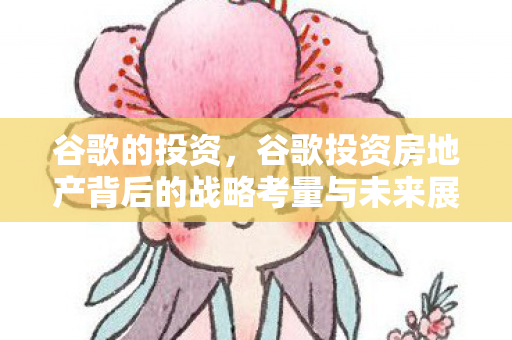 谷歌的投资，谷歌投资房地产背后的战略考量与未来展望