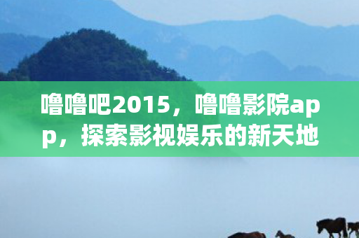 噜噜吧2015，噜噜影院app，探索影视娱乐的新天地