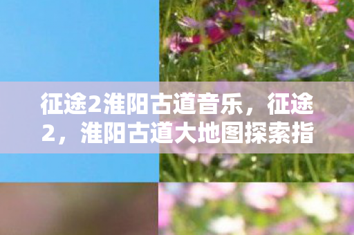 征途2淮阳古道音乐，征途2，淮阳古道大地图探索指南