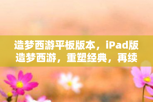 造梦西游平板版本,iPad版造梦西游,重塑经典,再续西游奇缘 造梦西游平板版本,iPad版造梦西游,重塑经典,再续西游奇缘
