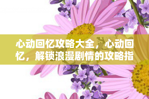 心动回忆攻略大全,心动回忆,解锁浪漫剧情的攻略指南 心动回忆攻略大全,心动回忆,解锁浪漫剧情的攻略指南