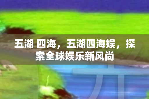 五湖 四海,五湖四海娱,探索全球娱乐新风尚 五湖 四海,五湖四海娱,探索全球娱乐新风尚