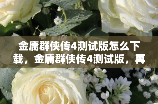 金庸群侠传4测试版怎么下载，金庸群侠传4测试版，再现江湖风云的武侠新作