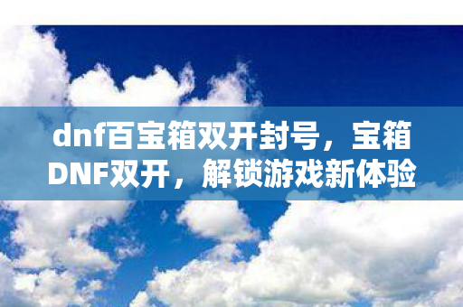 dnf百宝箱双开封号，宝箱DNF双开，解锁游戏新体验，打造高效战斗模式