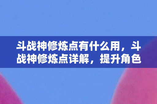斗战神修炼点有什么用，斗战神修炼点详解，提升角色实力的关键要素