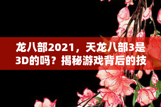 龙八部2021,天龙八部3是3D的吗?揭秘游戏背后的技术细节 龙八部2021,天龙八部3是3D的吗?揭秘游戏背后的技术细节