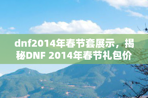 dnf2014年春节套展示，揭秘DNF 2014年春节礼包价格与价值