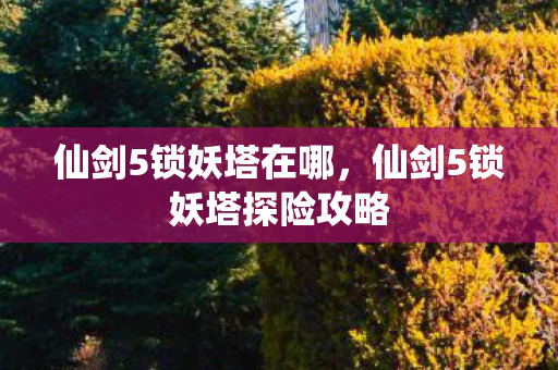 仙剑5锁妖塔在哪,仙剑5锁妖塔探险攻略 仙剑5锁妖塔在哪,仙剑5锁妖塔探险攻略