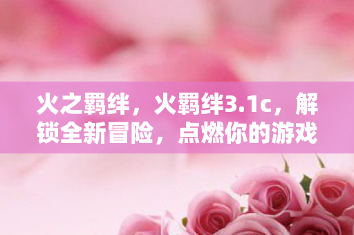 火之羁绊，火羁绊3.1c，解锁全新冒险，点燃你的游戏激情