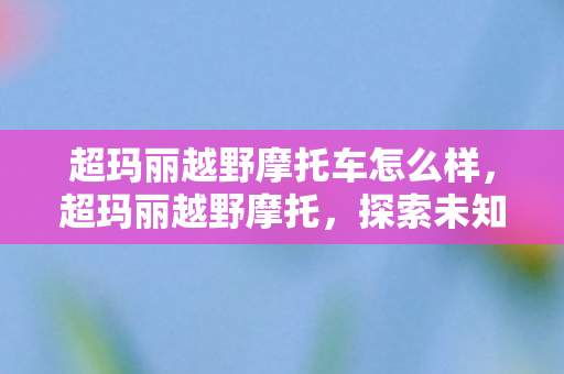 超玛丽越野摩托车怎么样，超玛丽越野摩托，探索未知的激情之旅