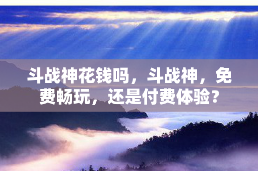 斗战神花钱吗，斗战神，免费畅玩，还是付费体验？