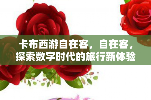 卡布西游自在客，自在客，探索数字时代的旅行新体验