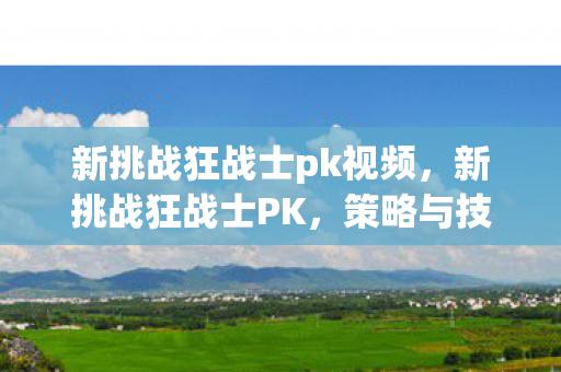 新挑战狂战士pk视频,新挑战狂战士PK,策略与技巧的深度解析 新挑战狂战士pk视频,新挑战狂战士PK,策略与技巧的深度解析