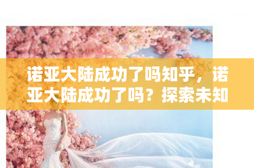 诺亚大陆成功了吗知乎，诺亚大陆成功了吗？探索未知世界的里程碑