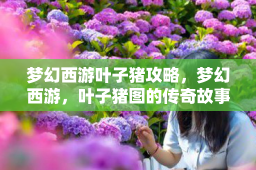 梦幻西游叶子猪攻略,梦幻西游,叶子猪图的传奇故事 梦幻西游叶子猪攻略,梦幻西游,叶子猪图的传奇故事