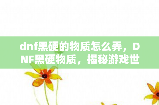 dnf黑硬的物质怎么弄，DNF黑硬物质，揭秘游戏世界中的神秘元素