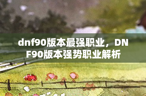 dnf90版本最强职业，DNF90版本强势职业解析