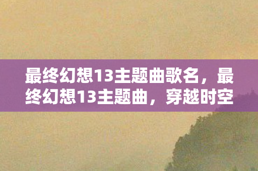 最终幻想13主题曲歌名,最终幻想13主题曲,穿越时空的旋律 最终幻想13主题曲歌名,最终幻想13主题曲,穿越时空的旋律