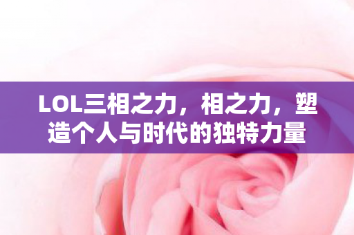 LOL三相之力,相之力,塑造个人与时代的独特力量 LOL三相之力,相之力,塑造个人与时代的独特力量