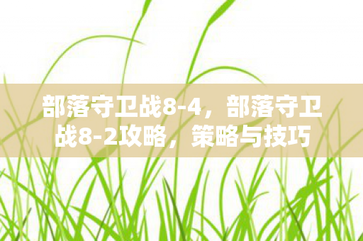 部落守卫战8-4,部落守卫战8-2攻略,策略与技巧 部落守卫战8-4,部落守卫战8-2攻略,策略与技巧