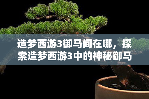 造梦西游3御马间在哪,探索造梦西游3中的神秘御马监 造梦西游3御马间在哪,探索造梦西游3中的神秘御马监