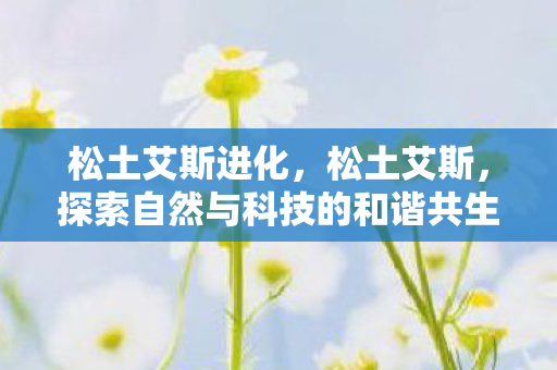 松土艾斯进化,松土艾斯,探索自然与科技的和谐共生 松土艾斯进化,松土艾斯,探索自然与科技的和谐共生
