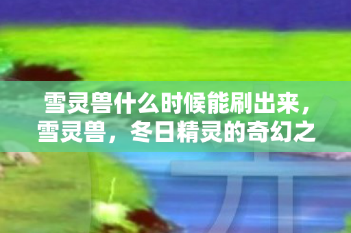 雪灵兽什么时候能刷出来，雪灵兽，冬日精灵的奇幻之旅