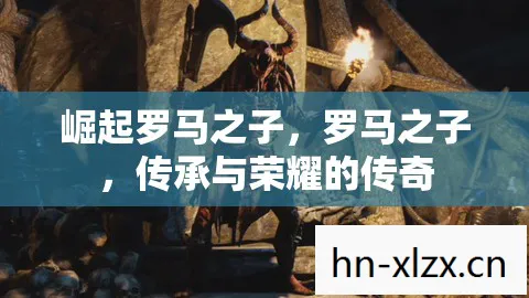 崛起罗马之子,罗马之子,传承与荣耀的传奇 崛起罗马之子,罗马之子,传承与荣耀的传奇